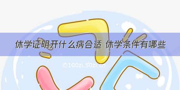 休学证明开什么病合适 休学条件有哪些