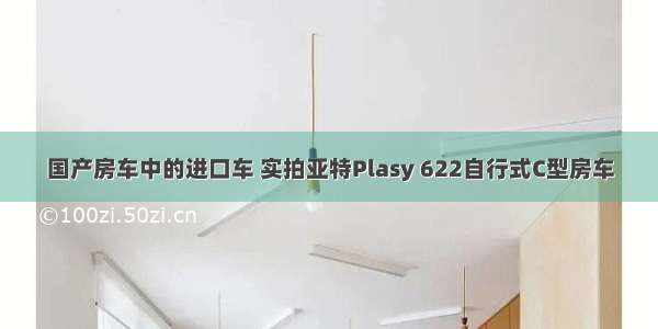 国产房车中的进口车 实拍亚特Plasy 622自行式C型房车