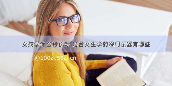 女孩学什么特长好 适合女生学的冷门乐器有哪些