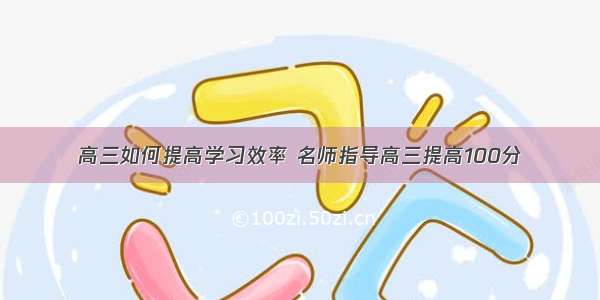 高三如何提高学习效率 名师指导高三提高100分