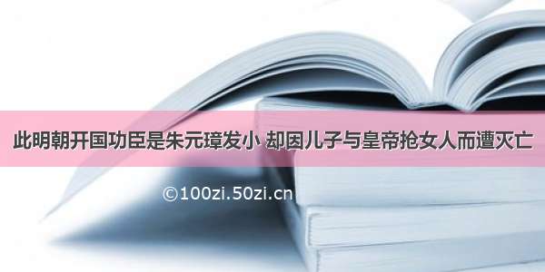 此明朝开国功臣是朱元璋发小 却因儿子与皇帝抢女人而遭灭亡