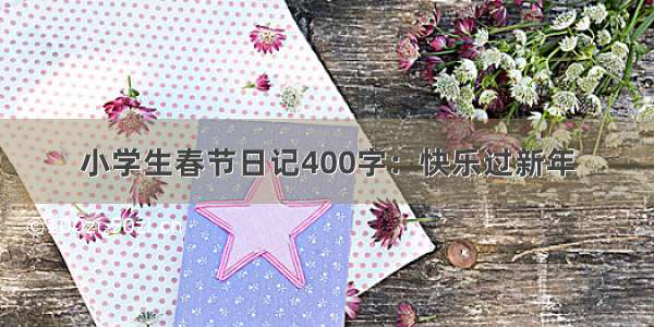 小学生春节日记400字：快乐过新年