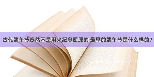 古代端午节竟然不是用来纪念屈原的 最早的端午节是什么样的？