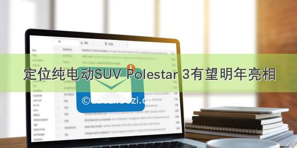 定位纯电动SUV Polestar 3有望明年亮相