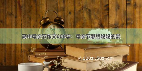 高中母亲节作文600字：母亲节献给妈妈的爱