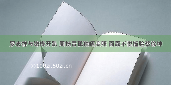 罗志祥与嫩模开趴 周扬青孤独晒美照 面露不悦撞脸蔡徐坤