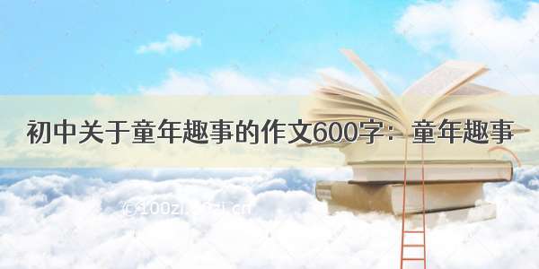 初中关于童年趣事的作文600字：童年趣事