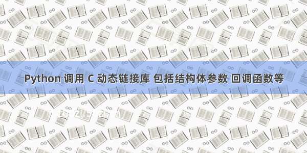 Python 调用 C 动态链接库 包括结构体参数 回调函数等