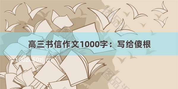 高三书信作文1000字：写给傻根