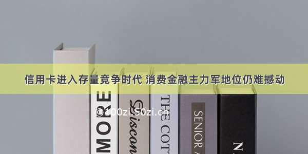 信用卡进入存量竞争时代 消费金融主力军地位仍难撼动