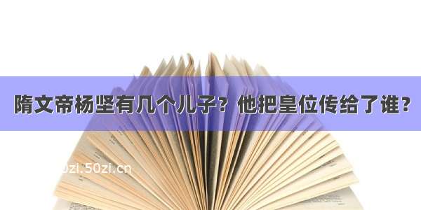 隋文帝杨坚有几个儿子？他把皇位传给了谁？