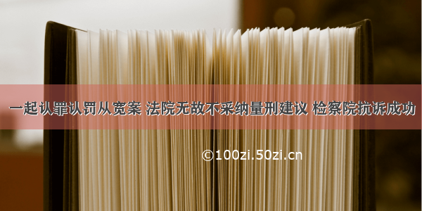 一起认罪认罚从宽案 法院无故不采纳量刑建议 检察院抗诉成功