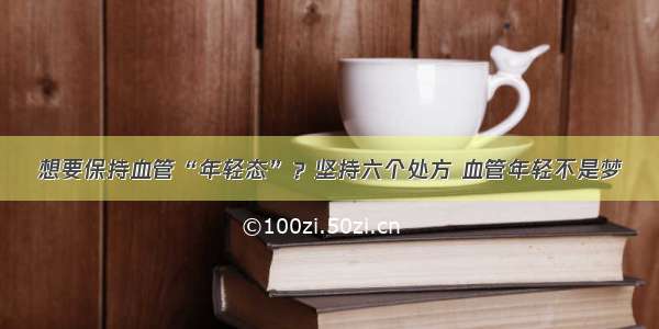 想要保持血管“年轻态”？坚持六个处方 血管年轻不是梦