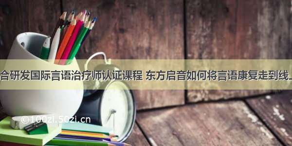 联合研发国际言语治疗师认证课程 东方启音如何将言语康复走到线上？