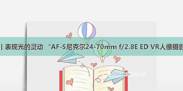 尼康发现丨表现光的灵动 “AF-S尼克尔24-70mm f/2.8E ED VR人像摄影师的利器