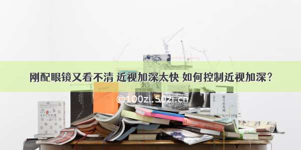 刚配眼镜又看不清 近视加深太快 如何控制近视加深？