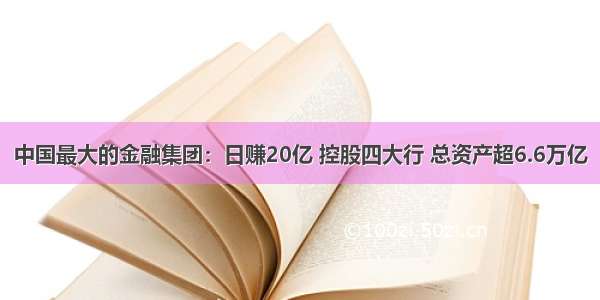 中国最大的金融集团：日赚20亿 控股四大行 总资产超6.6万亿