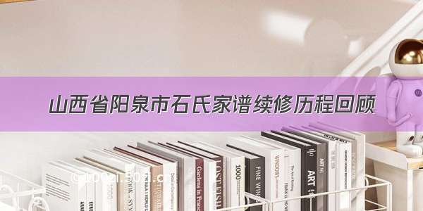 山西省阳泉市石氏家谱续修历程回顾