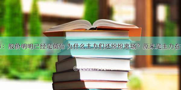 中国股市：股价明明已经是低位 为什么主力们还纷纷离场？原来是主力在打压吸筹