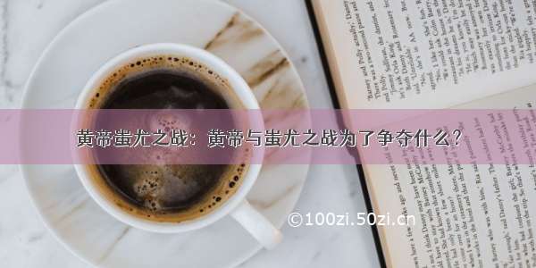 黄帝蚩尤之战：黄帝与蚩尤之战为了争夺什么？