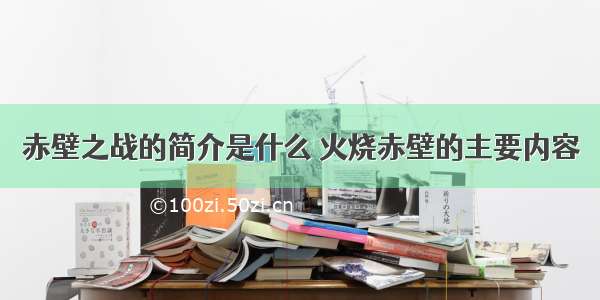 赤壁之战的简介是什么 火烧赤壁的主要内容