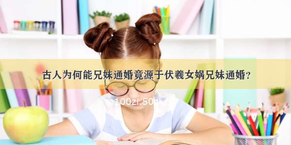 古人为何能兄妹通婚竟源于伏羲女娲兄妹通婚？