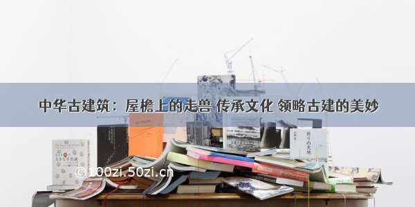 中华古建筑：屋檐上的走兽 传承文化 领略古建的美妙