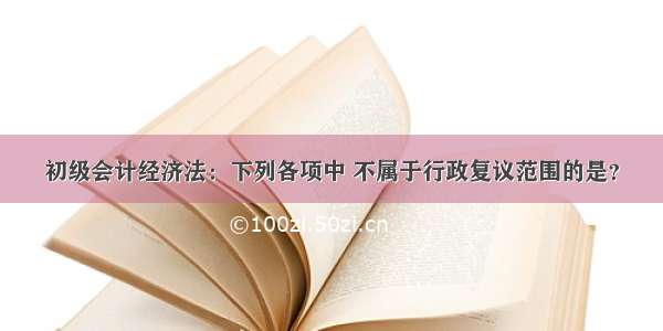 初级会计经济法：下列各项中 不属于行政复议范围的是？