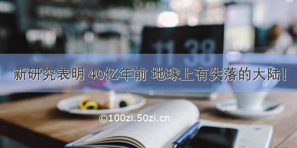 新研究表明 40亿年前 地球上有失落的大陆！