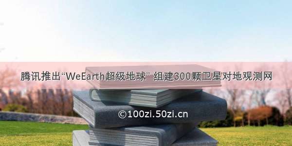 腾讯推出“WeEarth超级地球” 组建300颗卫星对地观测网