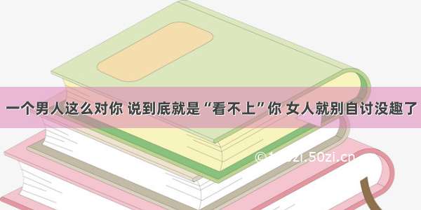 一个男人这么对你 说到底就是“看不上”你 女人就别自讨没趣了