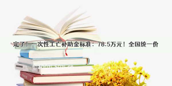 定了！一次性工亡补助金标准：78.5万元！全国统一价