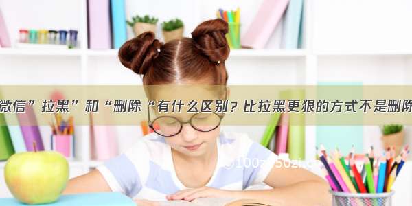 微信”拉黑”和“删除“有什么区别？比拉黑更狠的方式不是删除