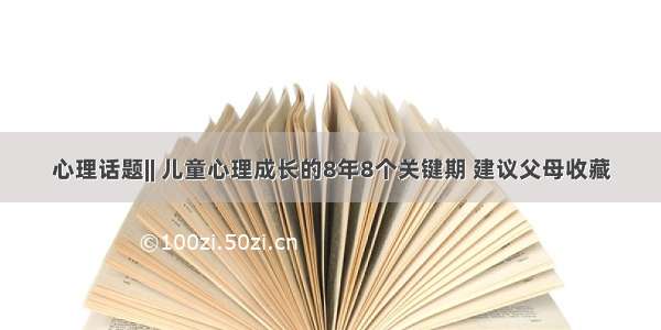 心理话题|| 儿童心理成长的8年8个关键期 建议父母收藏