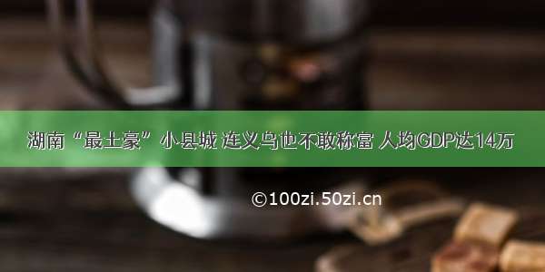 湖南“最土豪”小县城 连义乌也不敢称富 人均GDP达14万