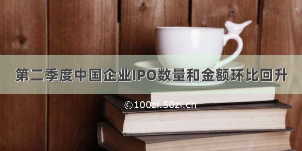 第二季度中国企业IPO数量和金额环比回升