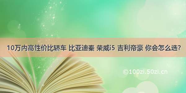 10万内高性价比轿车 比亚迪秦 荣威i5 吉利帝豪 你会怎么选？