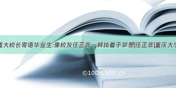 重大校长寄语毕业生:像校友任正非一样执着于梦想|任正非|重庆大学