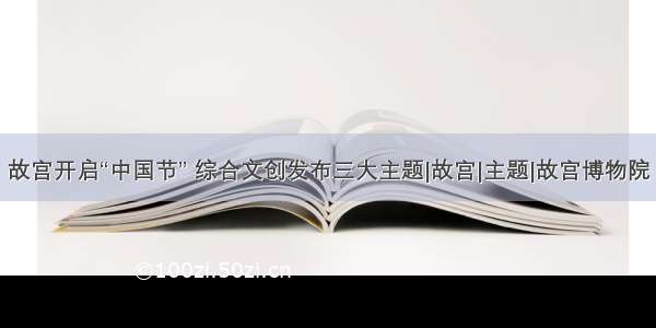 故宫开启“中国节” 综合文创发布三大主题|故宫|主题|故宫博物院