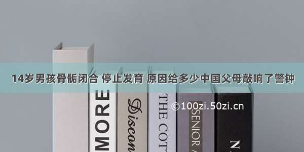 14岁男孩骨骺闭合 停止发育 原因给多少中国父母敲响了警钟