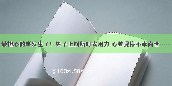 最担心的事发生了！男子上厕所时太用力 心脏骤停不幸离世……