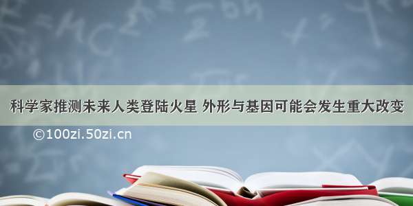 科学家推测未来人类登陆火星 外形与基因可能会发生重大改变