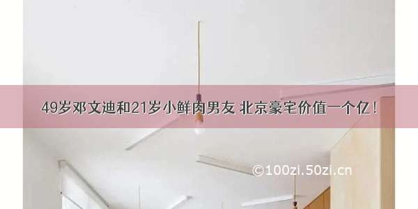 49岁邓文迪和21岁小鲜肉男友 北京豪宅价值一个亿！