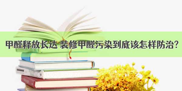 甲醛释放长达 装修甲醛污染到底该怎样防治?