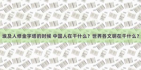 埃及人修金字塔的时候 中国人在干什么？世界各文明在干什么？