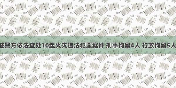 晋城警方依法查处10起火灾违法犯罪案件 刑事拘留4人 行政拘留5人！！