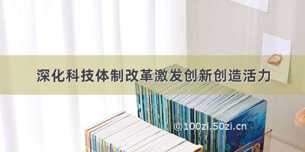 深化科技体制改革激发创新创造活力