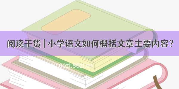 阅读干货 | 小学语文如何概括文章主要内容？