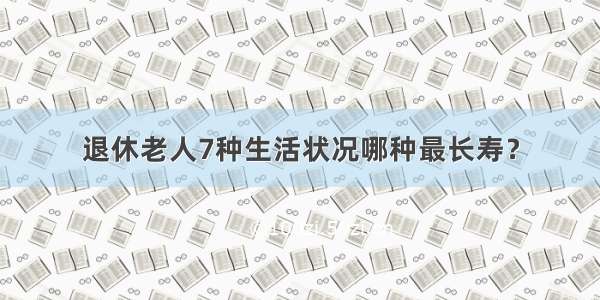 退休老人7种生活状况哪种最长寿？