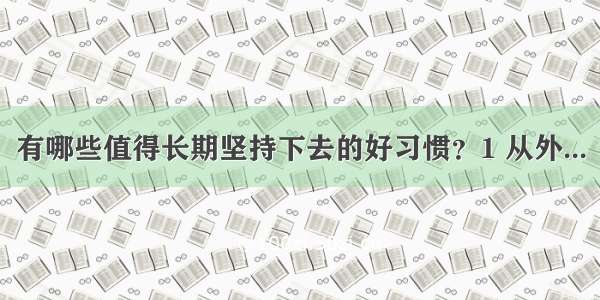 有哪些值得长期坚持下去的好习惯？1 从外...